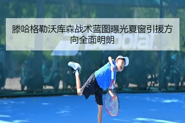 滕哈格勒沃库森战术蓝图曝光夏窗引援方向全面明朗